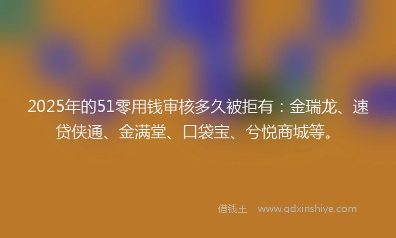 2025年的51零用钱审核多久被拒有：金瑞龙、速贷侠通、金满堂、口袋宝、兮悦商城等。
