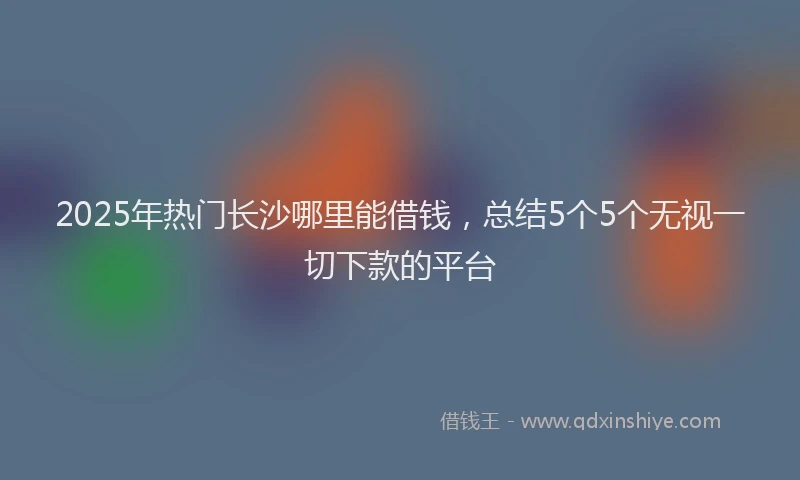 2025年热门长沙哪里能借钱，总结5个5个无视一切下款的平台