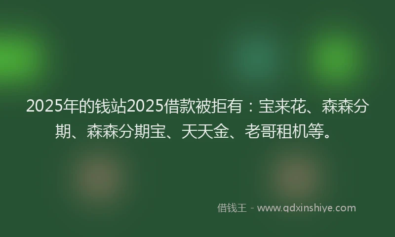2025年的钱站2025借款被拒有：宝来花、森森分期、森森分期宝、天天金、老哥租机等。