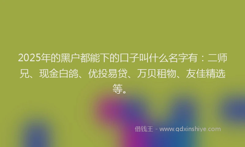 2025年的黑户都能下的口子叫什么名字有：二师兄、现金白鸽、优投易贷、万贝租物、友佳精选等。