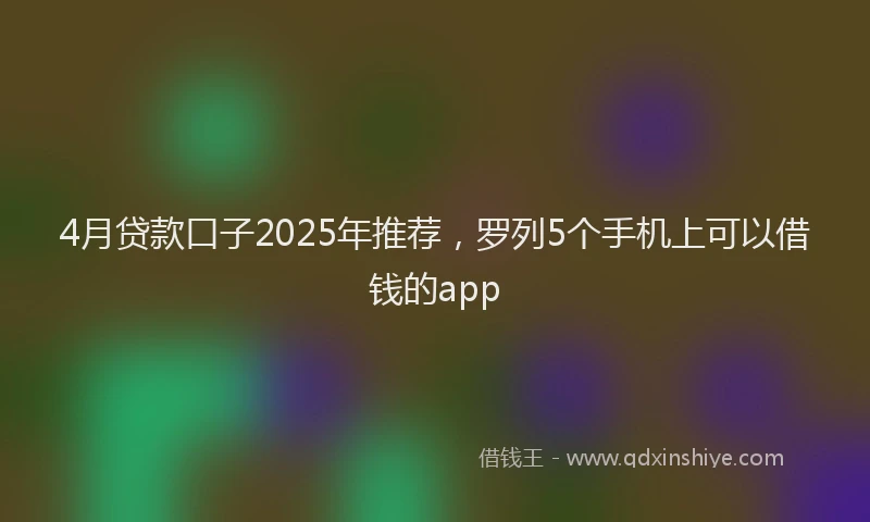 4月贷款口子2025年推荐，罗列5个手机上可以借钱的app