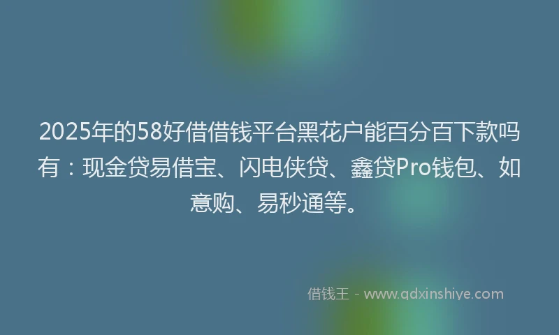 2025年的58好借借钱平台黑花户能百分百下款吗有：现金贷易借宝、闪电侠贷、鑫贷Pro钱包、如意购、易秒通等。