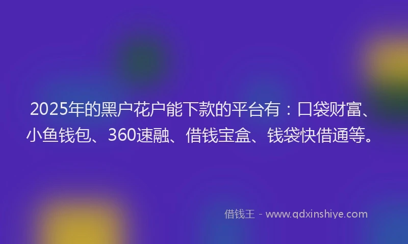 2025年的黑户花户能下款的平台有：口袋财富、小鱼钱包、360速融、借钱宝盒、钱袋快借通等。