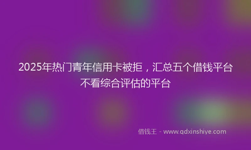 2025年热门青年信用卡被拒，汇总五个借钱平台不看综合评估的平台
