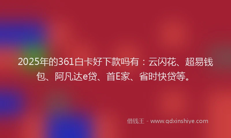 2025年的361白卡好下款吗有：云闪花、超易钱包、阿凡达e贷、首E家、省时快贷等。