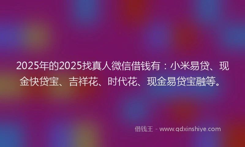 2025年的2025找真人微信借钱有：小米易贷、现金快贷宝、吉祥花、时代花、现金易贷宝融等。