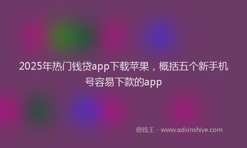2025年热门钱贷app下载苹果，概括五个新手机号容易下款的app