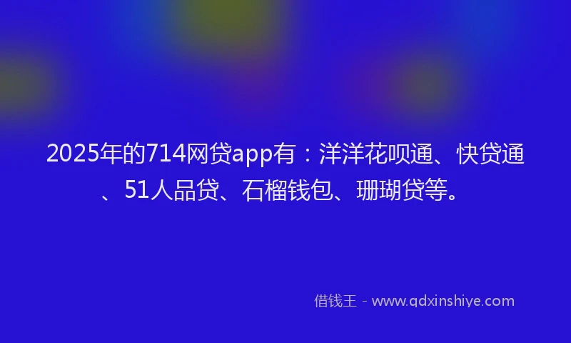 2025年的714网贷app有：洋洋花呗通、快贷通、51人品贷、石榴钱包、珊瑚贷等。