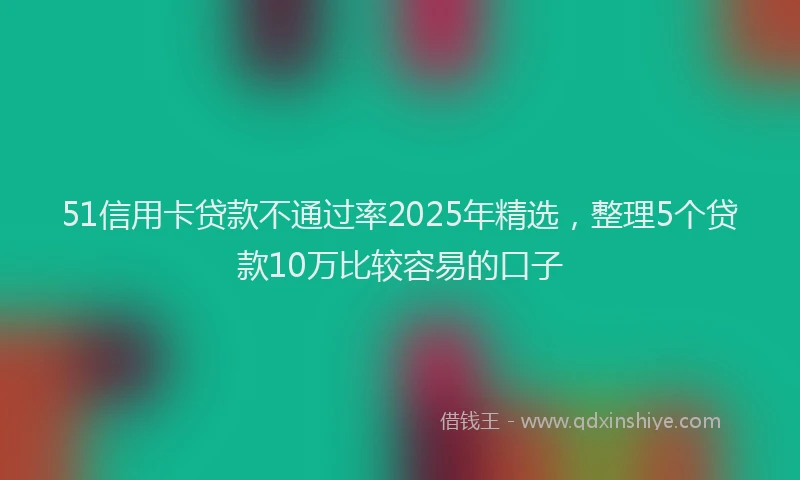 51信用卡贷款不通过率2025年精选，整理5个贷款10万比较容易的口子