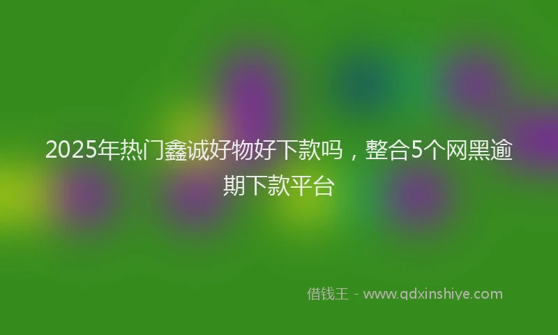 2025年热门鑫诚好物好下款吗，整合5个网黑逾期下款平台