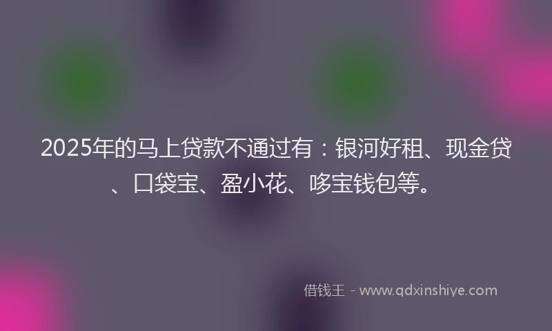 2025年的马上贷款不通过有：银河好租、现金贷、口袋宝、盈小花、哆宝钱包等。