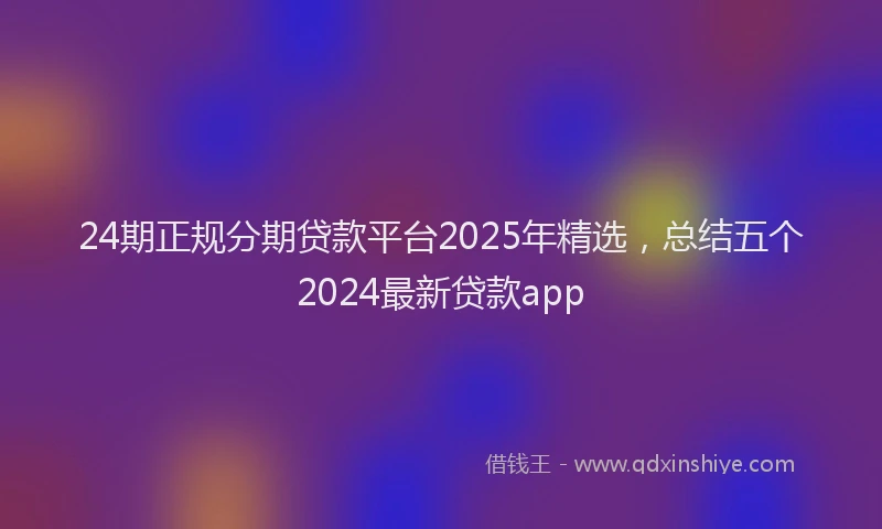 24期正规分期贷款平台2025年精选，总结五个2024最新贷款app