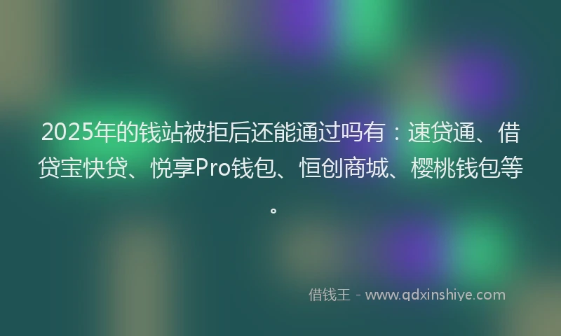 2025年的钱站被拒后还能通过吗有:速贷通、借贷宝快贷、悦享Pro钱包、恒创商城、樱桃钱包等。