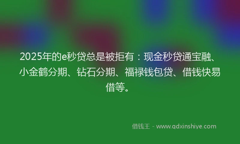2025年的e秒贷总是被拒有：现金秒贷通宝融、小金鹤分期、钻石分期、福禄钱包贷、借钱快易借等。