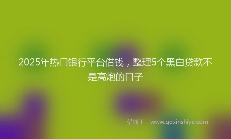 2025年热门银行平台借钱，整理5个黑白贷款不是高炮的口子