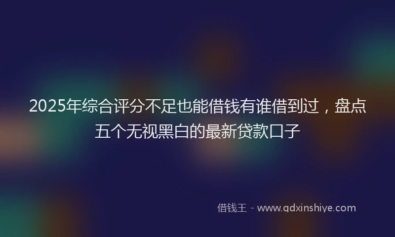 2025年综合评分不足也能借钱有谁借到过，盘点五个无视黑白的最新贷款口子