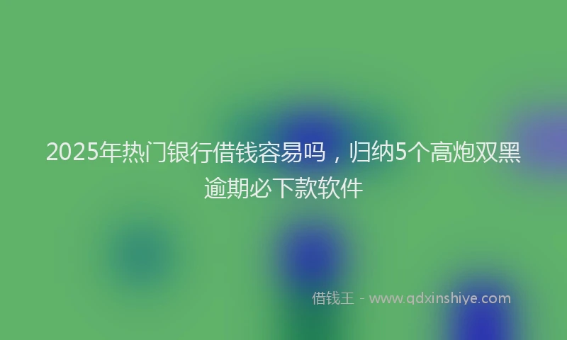 2025年热门银行借钱容易吗，归纳5个高炮双黑逾期必下款软件