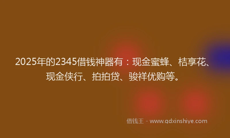2025年的2345借钱神器有：现金蜜蜂、桔享花、现金侠行、拍拍贷、骏祥优购等。