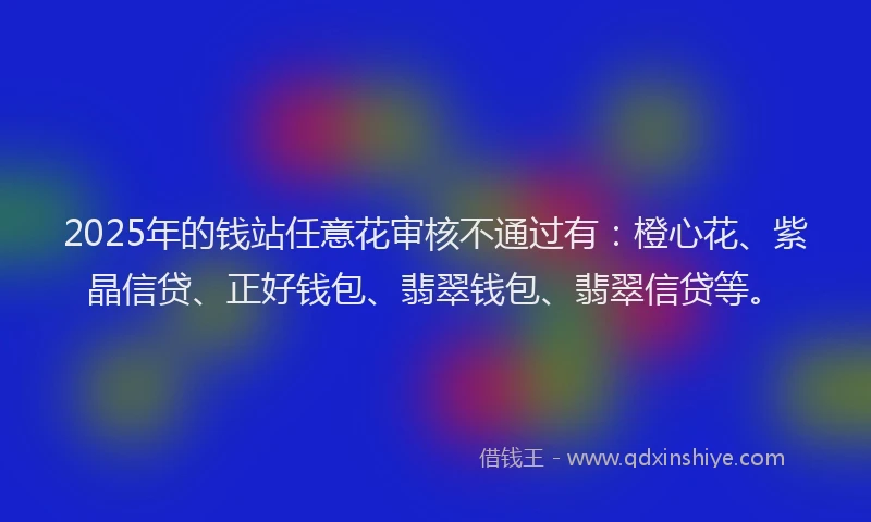 2025年的钱站任意花审核不通过有：橙心花、紫晶信贷、正好钱包、翡翠钱包、翡翠信贷等。