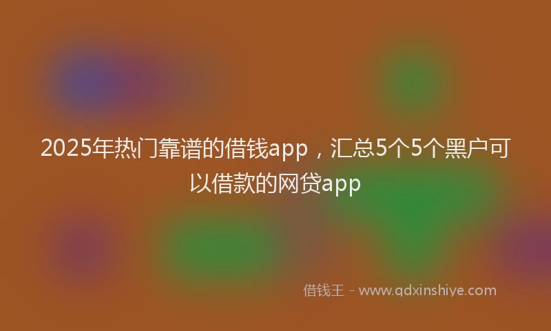 2025年热门靠谱的借钱app，汇总5个5个黑户可以借款的网贷app