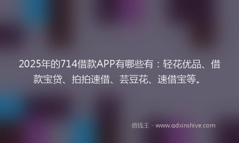 2025年的714借款APP有哪些有：轻花优品、借款宝贷、拍拍速借、芸豆花、速借宝等。