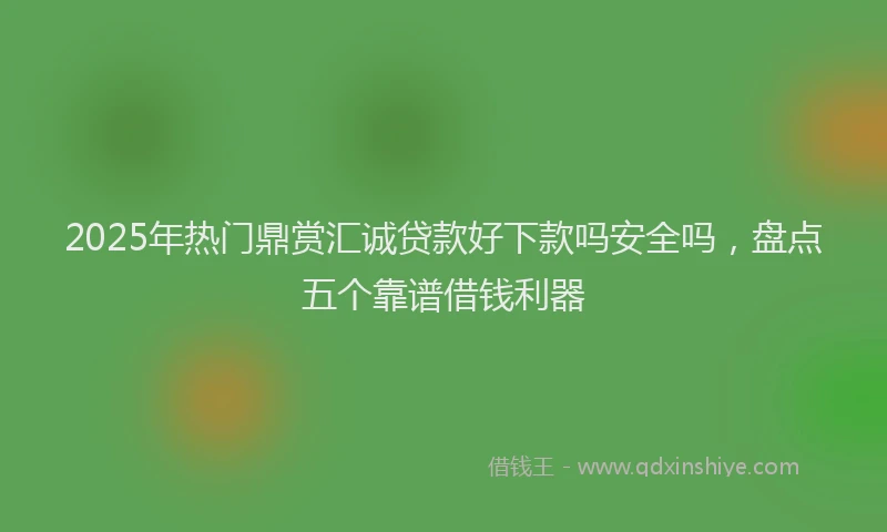 2025年热门鼎赏汇诚贷款好下款吗安全吗，盘点五个靠谱借钱利器