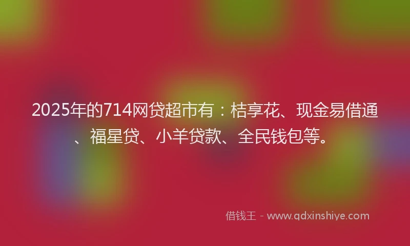 2025年的714网贷超市有:桔享花、现金易借通、福星贷、小羊贷款、全民钱包等。