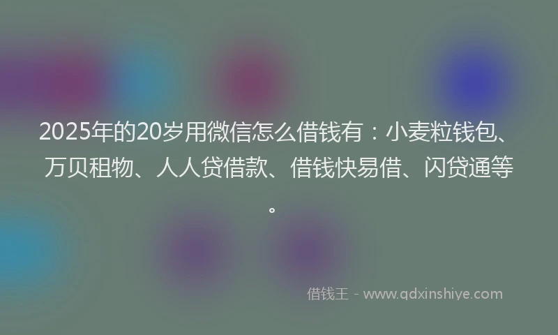 2025年的20岁用微信怎么借钱有：小麦粒钱包、万贝租物、人人贷借款、借钱快易借、闪贷通等。