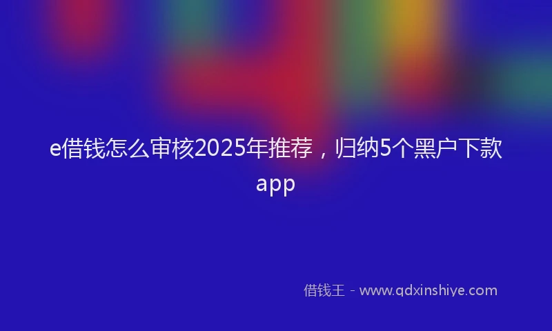 e借钱怎么审核2025年推荐，归纳5个黑户下款app