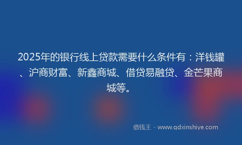2025年的银行线上贷款需要什么条件有：洋钱罐、沪商财富、新鑫商城、借贷易融贷、金芒果商城等。