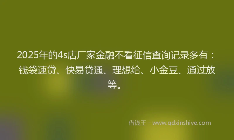2025年的4s店厂家金融不看征信查询记录多有：钱袋速贷、快易贷通、理想给、小金豆、通过放等。