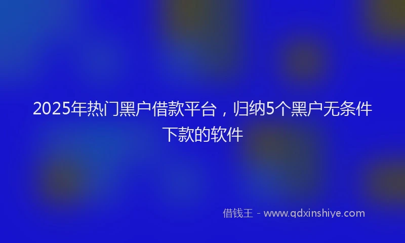 2025年热门黑户借款平台，归纳5个黑户无条件下款的软件