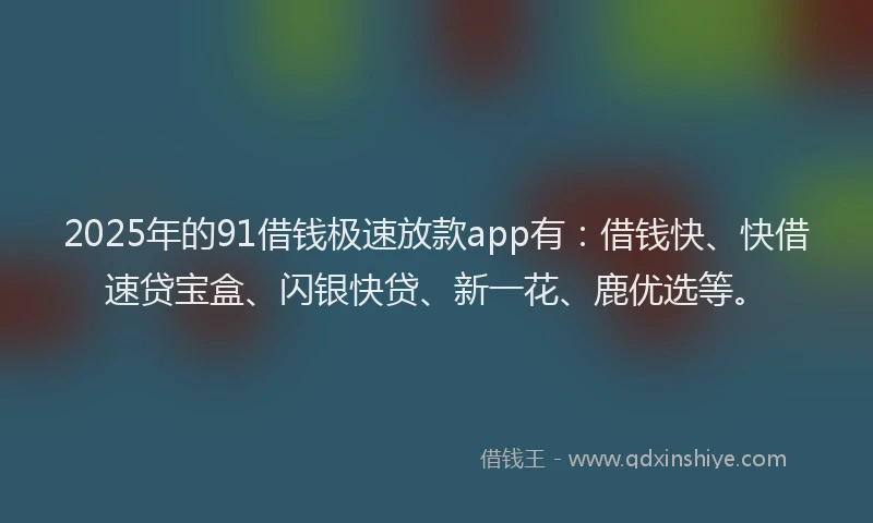 2025年的91借钱极速放款app有：借钱快、快借速贷宝盒、闪银快贷、新一花、鹿优选等。