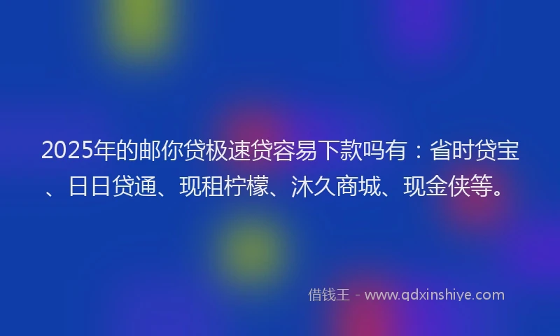 2025年的邮你贷极速贷容易下款吗有：省时贷宝、日日贷通、现租柠檬、沐久商城、现金侠等。