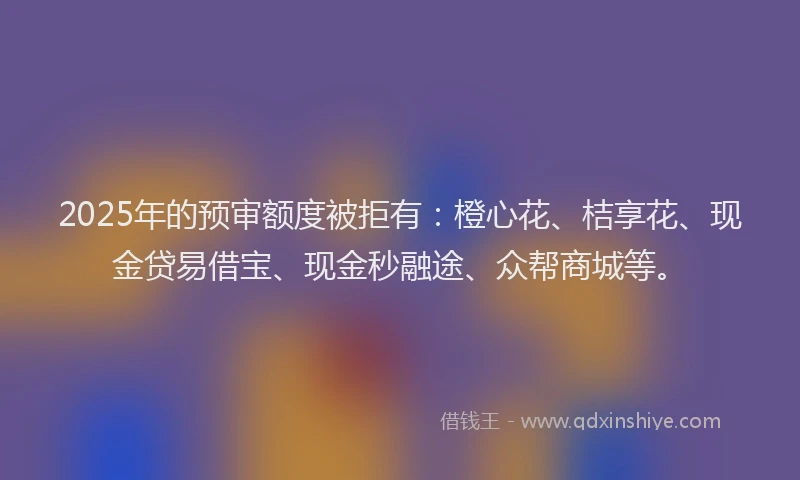 2025年的预审额度被拒有：橙心花、桔享花、现金贷易借宝、现金秒融途、众帮商城等。
