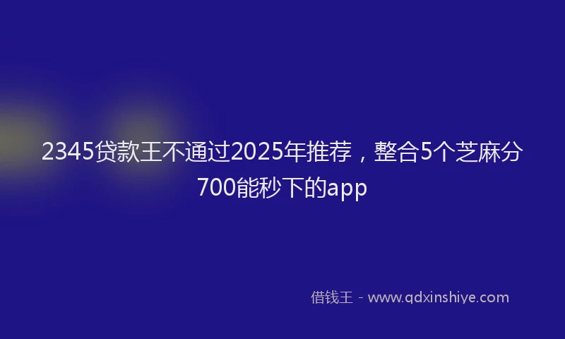 2345贷款王不通过2025年推荐，整合5个芝麻分700能秒下的app