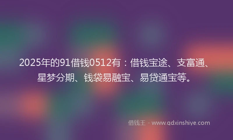 2025年的91借钱0512有:借钱宝途、支富通、星梦分期、钱袋易融宝、易贷通宝等。