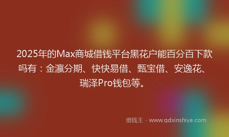 2025年的Max商城借钱平台黑花户能百分百下款吗有：金瀛分期、快快易借、甄宝借、安逸花、瑞泽Pro钱包等。