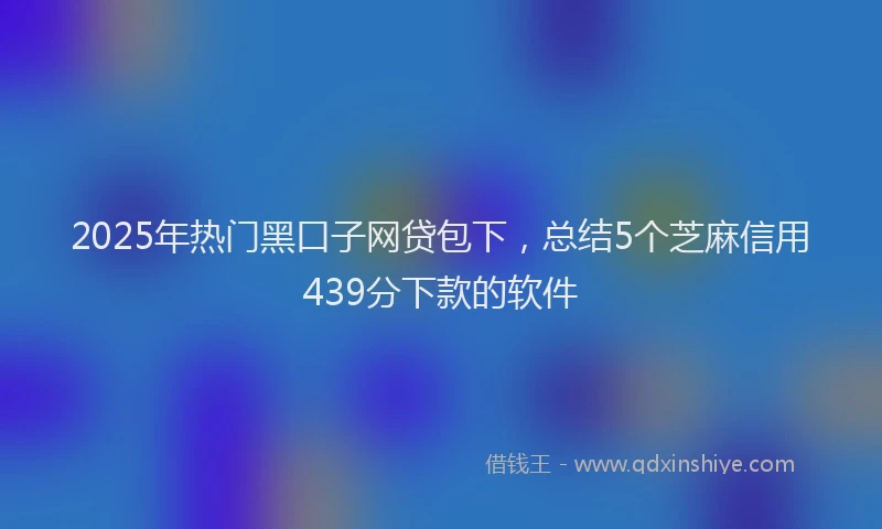 2025年热门黑口子网贷包下，总结5个芝麻信用439分下款的软件