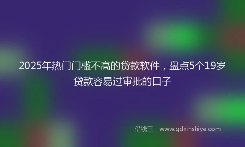 2025年热门门槛不高的贷款软件，盘点5个19岁贷款容易过审批的口子