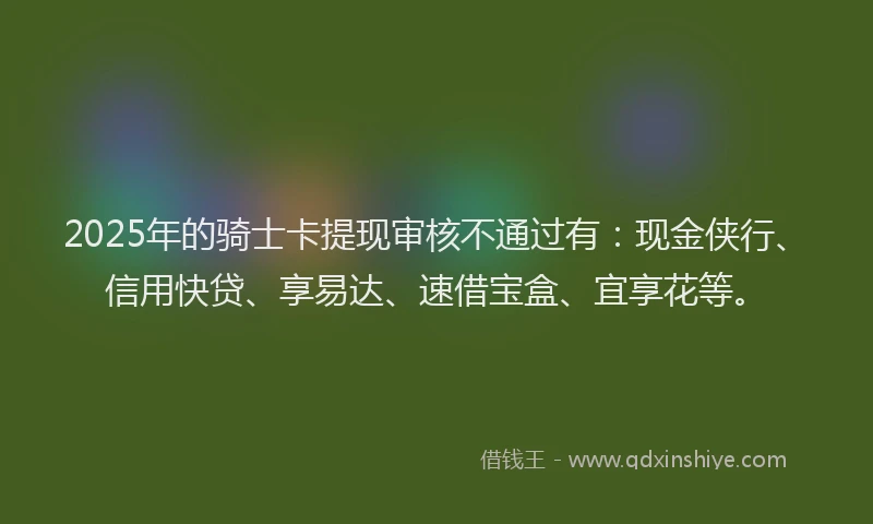 2025年的骑士卡提现审核不通过有：现金侠行、信用快贷、享易达、速借宝盒、宜享花等。