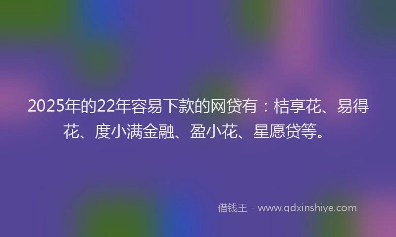 2025年的22年容易下款的网贷有：桔享花、易得花、度小满金融、盈小花、星愿贷等。