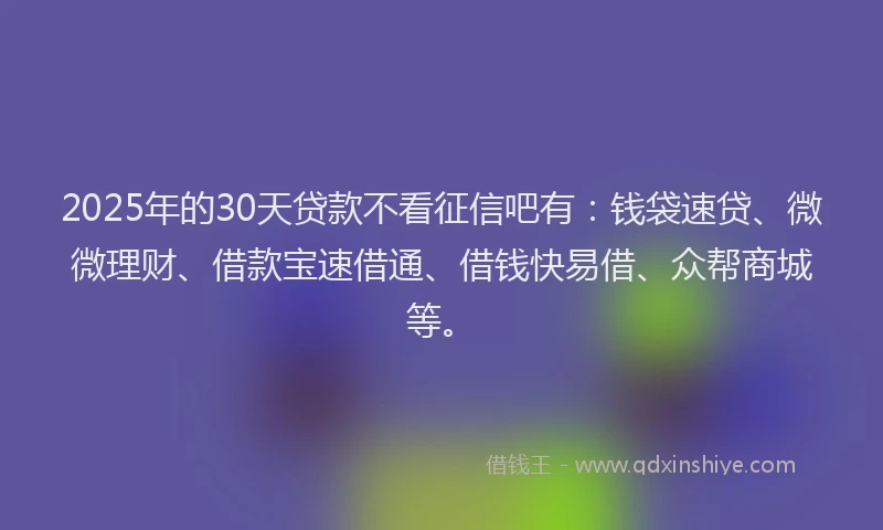 2025年的30天贷款不看征信吧有:钱袋速贷、微微理财、借款宝速借通、借钱快易借、众帮商城等。