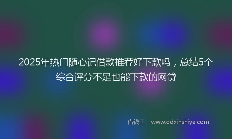 2025年热门随心记借款推荐好下款吗，总结5个综合评分不足也能下款的网贷