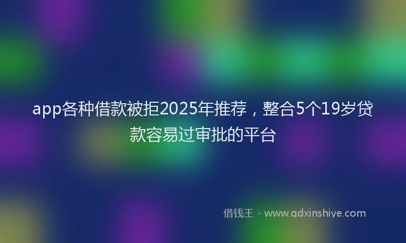 app各种借款被拒2025年推荐，整合5个19岁贷款容易过审批的平台