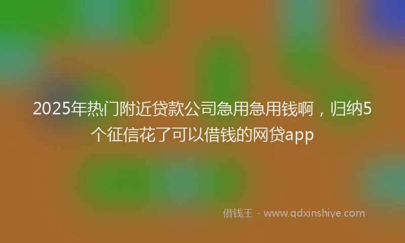 2025年热门附近贷款公司急用急用钱啊，归纳5个征信花了可以借钱的网贷app