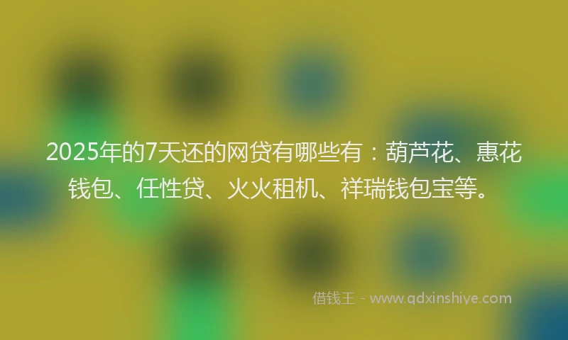 2025年的7天还的网贷有哪些有：葫芦花、惠花钱包、任性贷、火火租机、祥瑞钱包宝等。
