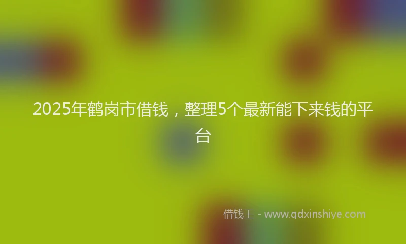 2025年鹤岗市借钱，整理5个最新能下来钱的平台