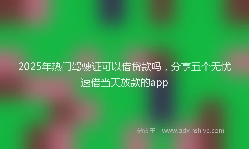 2025年热门驾驶证可以借贷款吗，分享五个无忧速借当天放款的app
