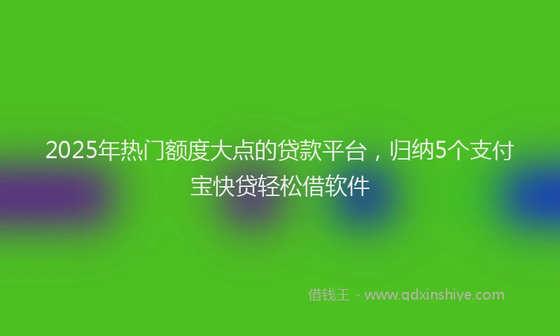 2025年热门额度大点的贷款平台，归纳5个支付宝快贷轻松借软件